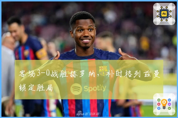 客场3-0战胜赫罗纳，补时格列兹曼锁定胜局