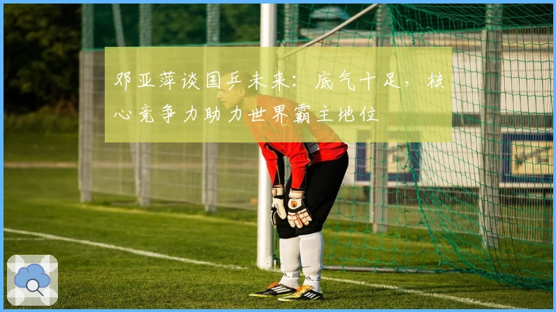 邓亚萍谈国乒未来：底气十足，核心竞争力助力世界霸主地位