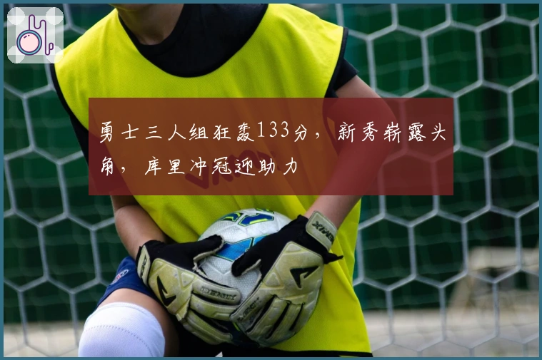 勇士三人组狂轰133分，新秀崭露头角，库里冲冠迎助力