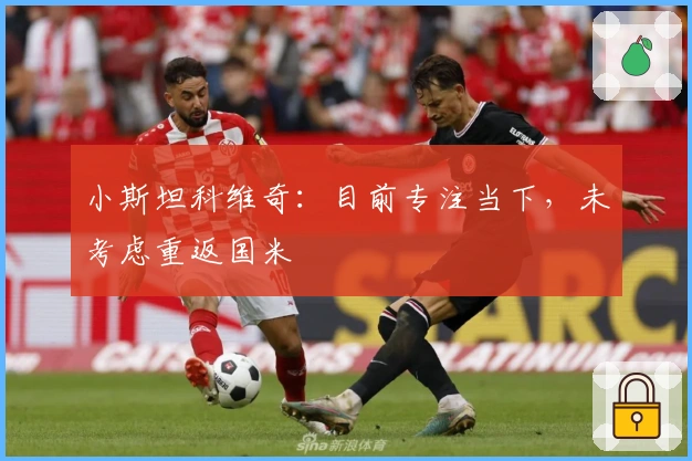 小斯坦科维奇：目前专注当下，未考虑重返国米